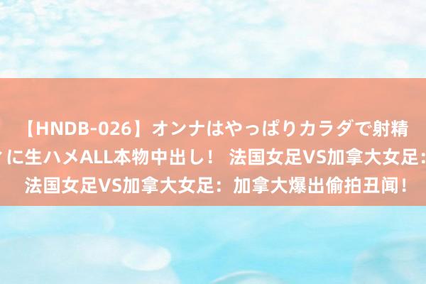 【HNDB-026】オンナはやっぱりカラダで射精する 厳選美巨乳ボディに生ハメALL本物中出し！ 法国女足VS加拿大女足：加拿大爆出偷拍丑闻！