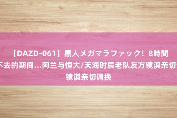 【DAZD-061】黒人メガマラファック！8時間 回不去的期间...阿兰与恒大/天海时辰老队友方镜淇亲切调换