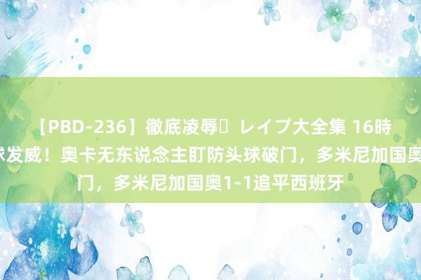 【PBD-236】徹底凌辱・レイプ大全集 16時間 第2集 定位球发威！奥卡无东说念主盯防头球破门，多米尼加国奥1-1追平西班牙