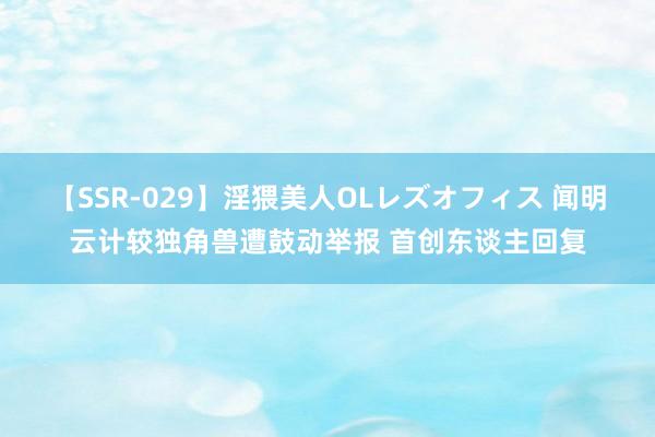 【SSR-029】淫猥美人OLレズオフィス 闻明云计较独角兽遭鼓动举报 首创东谈主回复