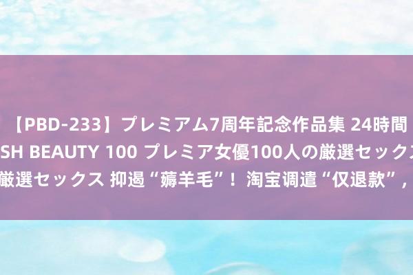 【PBD-233】プレミアム7周年記念作品集 24時間 PREMIUM STYLISH BEAUTY 100 プレミア女優100人の厳選セックス 抑遏“薅羊毛”！淘宝调遣“仅退款”，给商家更多自主惩处权