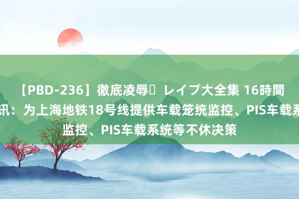 【PBD-236】徹底凌辱・レイプ大全集 16時間 第2集 三旺通讯：为上海地铁18号线提供车载笼统监控、PIS车载系统等不休决策