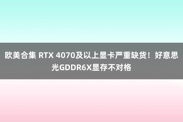 欧美合集 RTX 4070及以上显卡严重缺货！好意思光GDDR6X显存不对格