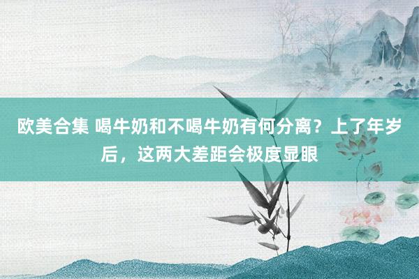 欧美合集 喝牛奶和不喝牛奶有何分离？上了年岁后，这两大差距会极度显眼