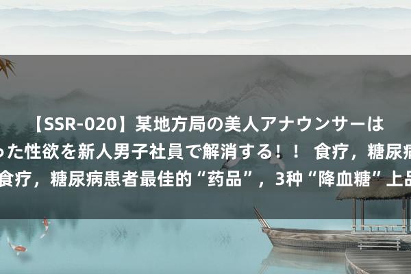 【SSR-020】某地方局の美人アナウンサーは忙し過ぎて溜まりまくった性欲を新人男子社員で解消する！！ 食疗，糖尿病患者最佳的“药品”，3种“降血糖”上品别再错过了