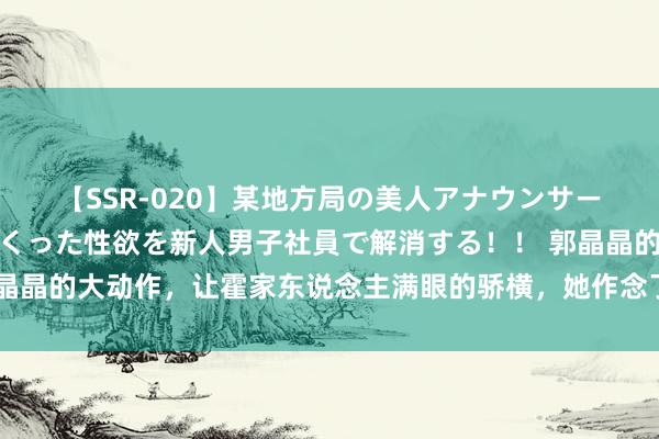 【SSR-020】某地方局の美人アナウンサーは忙し過ぎて溜まりまくった性欲を新人男子社員で解消する！！ 郭晶晶的大动作，让霍家东说念主满眼的骄横，她作念了什么？网友：怒赞