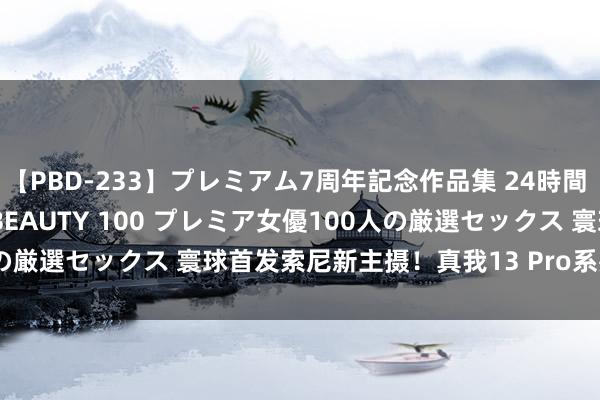 【PBD-233】プレミアム7周年記念作品集 24時間 PREMIUM STYLISH BEAUTY 100 プレミア女優100人の厳選セックス 寰球首发索尼新主摄！真我13 Pro系列发布：2100元起