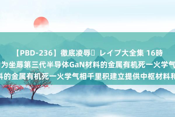 【PBD-236】徹底凌辱・レイプ大全集 16時間 第2集 安泰科技：不错为坐蓐第三代半导体GaN材料的金属有机死一火学气相千里积建立提供中枢材料和部件