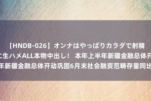 【HNDB-026】オンナはやっぱりカラダで射精する 厳選美巨乳ボディに生ハメALL本物中出し！ 本年上半年新疆金融总体开动巩固6月末社会融资范畴存量同比增长8.5%