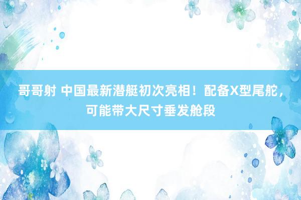 哥哥射 中国最新潜艇初次亮相！配备X型尾舵，可能带大尺寸垂发舱段