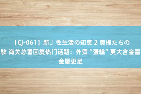 【CJ-061】新・性生活の知恵 2 奥様たちの性体験 海关总署回复热门话题：外贸“蛋糕”更大含金量更足