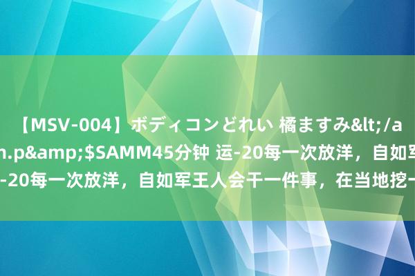 【MSV-004】ボディコンどれい 橘ますみ</a>1992-02-06h.m.p&$SAMM45分钟 运-20每一次放洋，自如军王人会干一件事，在当地挖一捧土带归国