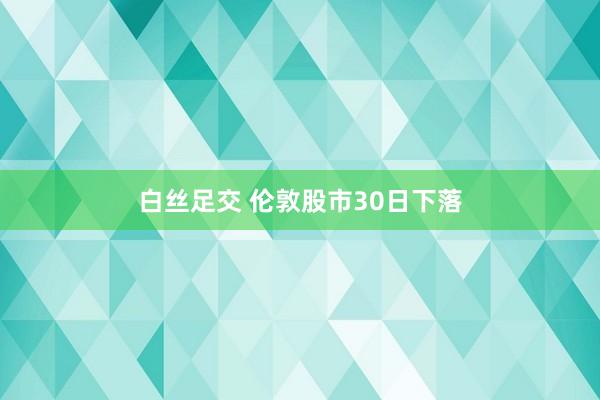 白丝足交 伦敦股市30日下落