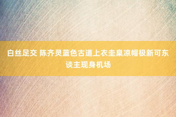 白丝足交 陈齐灵蓝色古道上衣圭臬凉帽极新可东谈主现身机场