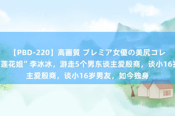 【PBD-220】高画質 プレミア女優の美尻コレクション8時間 “莲花姐”李冰冰，游走5个男东谈主爱殷商，谈小16岁男友，如今独身