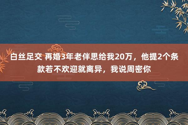 白丝足交 再婚3年老伴思给我20万，他提2个条款若不欢迎就离异，我说周密你