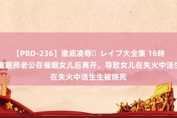 【PBD-236】徹底凌辱・レイプ大全集 16時間 第2集 催眠师老公在催眠女儿后离开，导致女儿在失火中活生生被烧死