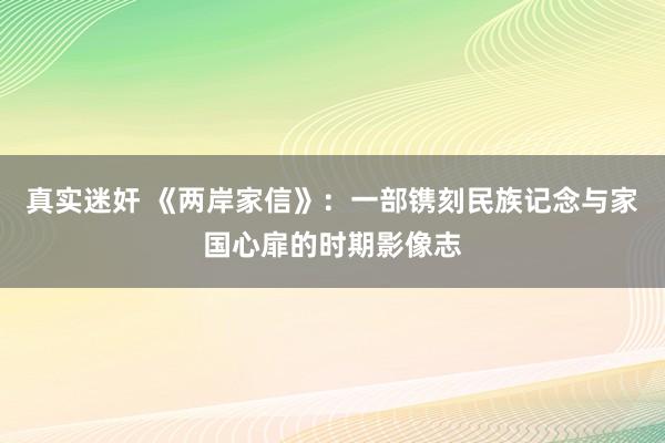 真实迷奸 《两岸家信》：一部镌刻民族记念与家国心扉的时期影像志