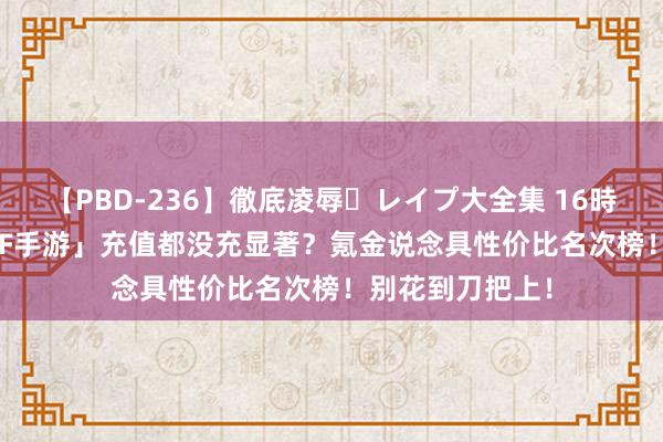 【PBD-236】徹底凌辱・レイプ大全集 16時間 第2集 「DNF手游」充值都没充显著？氪金说念具性价比名次榜！别花到刀把上！