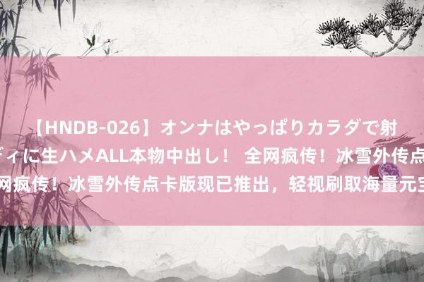 【HNDB-026】オンナはやっぱりカラダで射精する 厳選美巨乳ボディに生ハメALL本物中出し！ 全网疯传！冰雪外传点卡版现已推出，轻视刷取海量元宝和资源