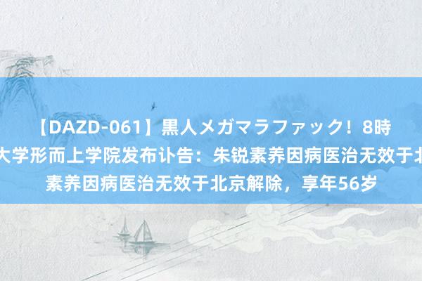 【DAZD-061】黒人メガマラファック！8時間 中国东说念主民大学形而上学院发布讣告：朱锐素养因病医治无效于北京解除，享年56岁