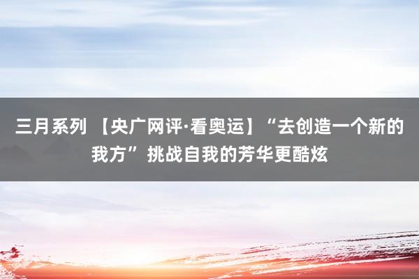 三月系列 【央广网评·看奥运】“去创造一个新的我方” 挑战自我的芳华更酷炫