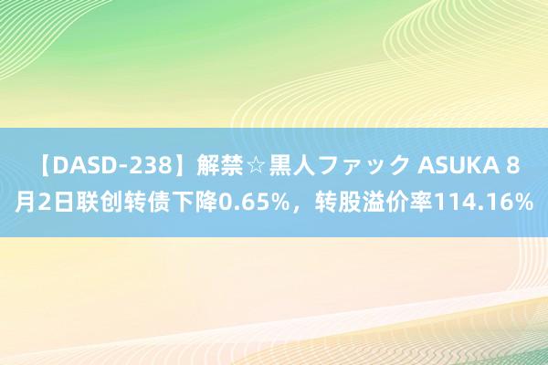 【DASD-238】解禁☆黒人ファック ASUKA 8月2日联创转债下降0.65%，转股溢价率114.16%