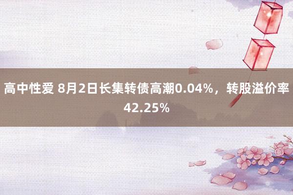 高中性爱 8月2日长集转债高潮0.04%，转股溢价率42.25%