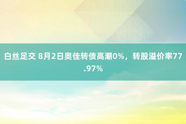 白丝足交 8月2日奥佳转债高潮0%，转股溢价率77.97%