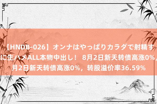 【HNDB-026】オンナはやっぱりカラダで射精する 厳選美巨乳ボディに生ハメALL本物中出し！ 8月2日新天转债高涨0%，转股溢价率36.59%