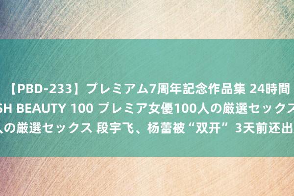 【PBD-233】プレミアム7周年記念作品集 24時間 PREMIUM STYLISH BEAUTY 100 プレミア女優100人の厳選セックス 段宇飞、杨蕾被“双开” 3天前还出席会议的沈志定落马