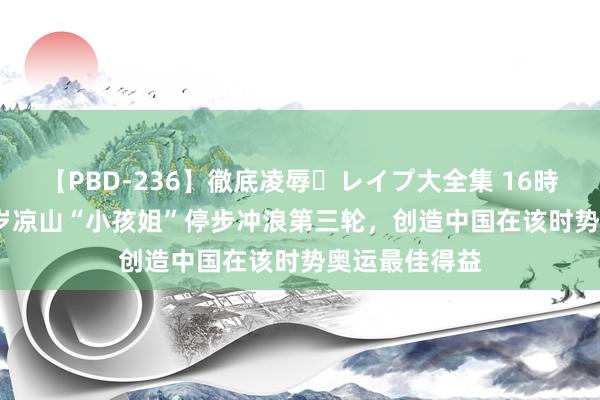 【PBD-236】徹底凌辱・レイプ大全集 16時間 第2集 15岁凉山“小孩姐”停步冲浪第三轮，创造中国在该时势奥运最佳得益