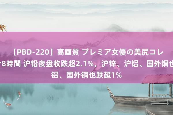 【PBD-220】高画質 プレミア女優の美尻コレクション8時間 沪铅夜盘收跌超2.1%，沪锌、沪铝、国外铜也跌超1%