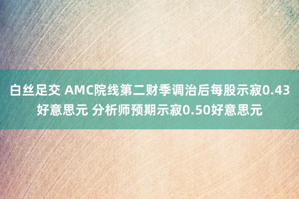 白丝足交 AMC院线第二财季调治后每股示寂0.43好意思元 分析师预期示寂0.50好意思元