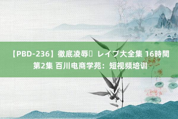 【PBD-236】徹底凌辱・レイプ大全集 16時間 第2集 百川电商学苑：短视频培训