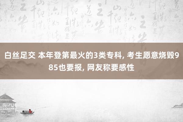 白丝足交 本年登第最火的3类专科， 考生愿意烧毁985也要报， 网友称要感性