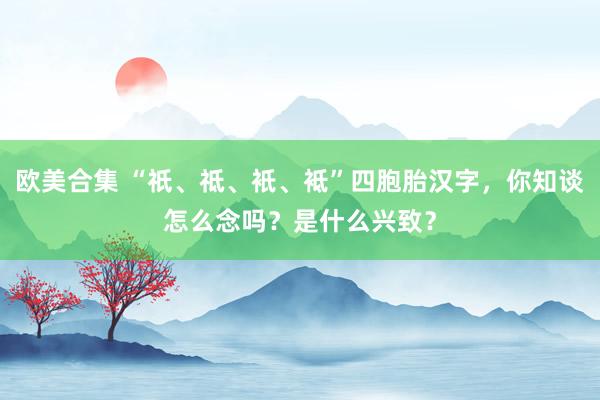 欧美合集 “祇、祗、衹、袛”四胞胎汉字，你知谈怎么念吗？是什么兴致？