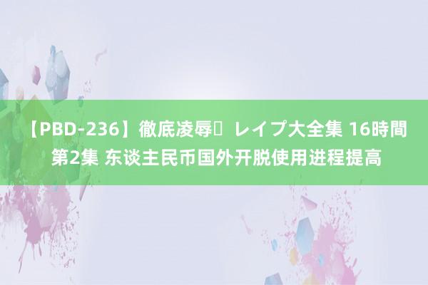 【PBD-236】徹底凌辱・レイプ大全集 16時間 第2集 东谈主民币国外开脱使用进程提高