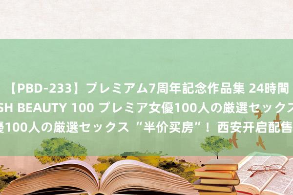 【PBD-233】プレミアム7周年記念作品集 24時間 PREMIUM STYLISH BEAUTY 100 プレミア女優100人の厳選セックス “半价买房”！西安开启配售型保险房登记