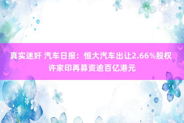 真实迷奸 汽车日报：恒大汽车出让2.66%股权 许家印再募资逾百亿港元