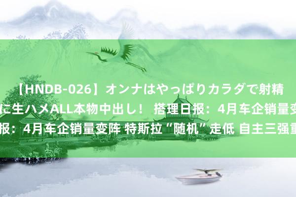 【HNDB-026】オンナはやっぱりカラダで射精する 厳選美巨乳ボディに生ハメALL本物中出し！ 搭理日报：4月车企销量变阵 特斯拉“随机”走低 自主三强重排座席