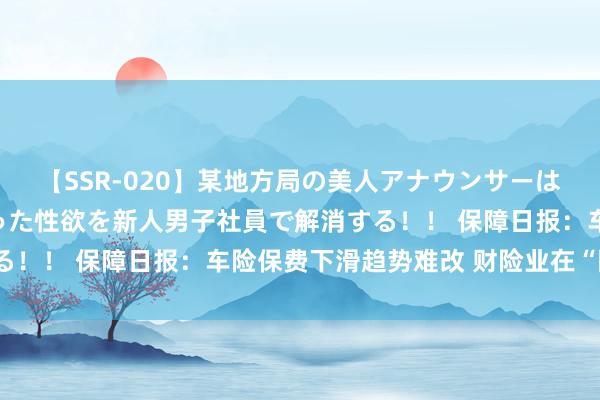 【SSR-020】某地方局の美人アナウンサーは忙し過ぎて溜まりまくった性欲を新人男子社員で解消する！！ 保障日报：车险保费下滑趋势难改 财险业在“囧途”