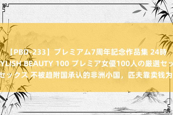 【PBD-233】プレミアム7周年記念作品集 24時間 PREMIUM STYLISH BEAUTY 100 プレミア女優100人の厳選セックス 不被趋附国承认的非洲小国，匹夫靠卖钱为生，掉1亿现款也没东说念主捡