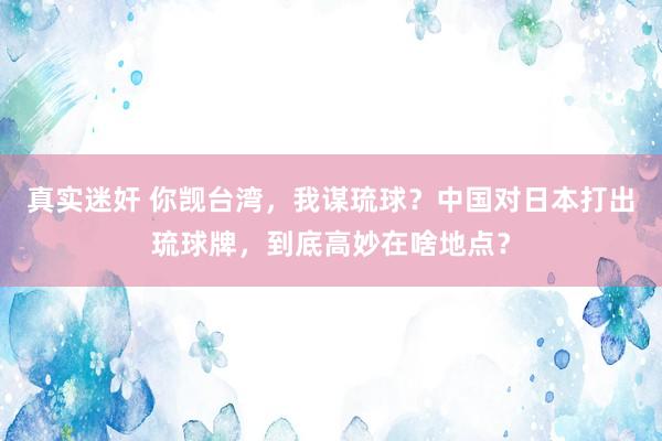 真实迷奸 你觊台湾，我谋琉球？中国对日本打出琉球牌，到底高妙在啥地点？