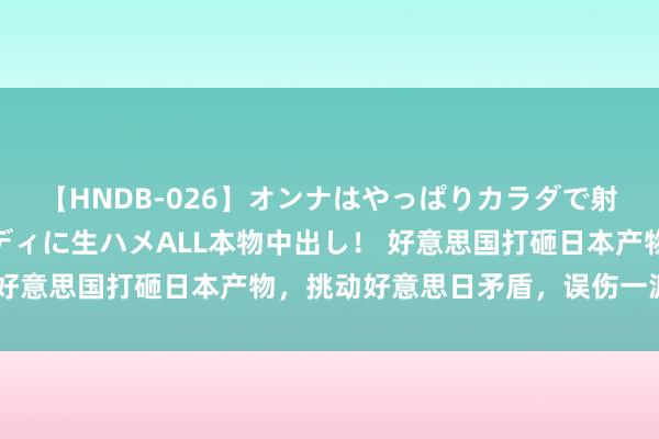 【HNDB-026】オンナはやっぱりカラダで射精する 厳選美巨乳ボディに生ハメALL本物中出し！ 好意思国打砸日本产物，挑动好意思日矛盾，误伤一派华侨