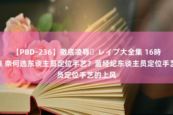 【PBD-236】徹底凌辱・レイプ大全集 16時間 第2集 奈何选东谈主员定位手艺？蓝经纪东谈主员定位手艺的上风