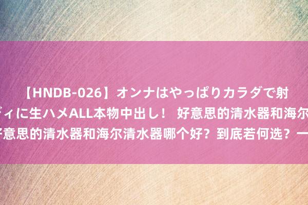 【HNDB-026】オンナはやっぱりカラダで射精する 厳選美巨乳ボディに生ハメALL本物中出し！ 好意思的清水器和海尔清水器哪个好？到底若何选？一文看懂