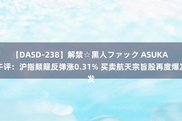 【DASD-238】解禁☆黒人ファック ASUKA 午评：沪指颠簸反弹涨0.31% 买卖航天宗旨股再度爆发