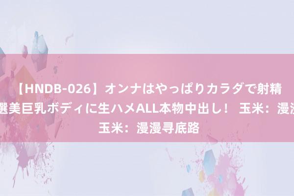 【HNDB-026】オンナはやっぱりカラダで射精する 厳選美巨乳ボディに生ハメALL本物中出し！ 玉米：漫漫寻底路