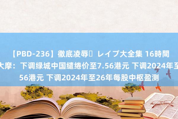 【PBD-236】徹底凌辱・レイプ大全集 16時間 第2集 大行评级｜大摩：下调绿城中国缱绻价至7.56港元 下调2024年至26年每股中枢盈测